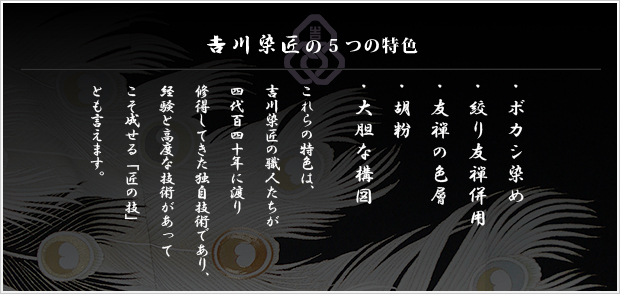 吉川染匠の5つの特色(ボカシ染め・絞り友禅併用・友禅の色層・胡粉・大胆な構図)：これらの特色は、吉川染匠の職人たちが四代百四十年に渡り修得してきた独自技術であり、経験と高度な技術があってこそ成せる「匠の技」とも言えます。