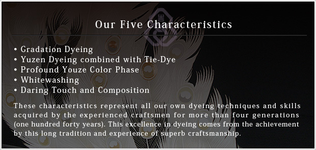 Our Five Characteristics •Gradation Dyeing•Yuzen Dyeing combined with Tie-Dye•Profound Youze Color Phase•Whitewashing•Daring Touch and Composition These characteristics represent all our own dyeing techniques and skills
acquired by the experienced craftsmen for more than four generations
(one hundred forty years). This excellence in dyeing comes from the achievement
by this long tradition and experience of superb craftsmanship.