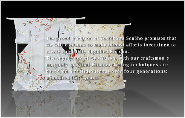 The proud tradition of Yoshikawa SenSho promises that we will continue to make utmost efforts tocontinue to create splendidly dignified Kimono. The supremacy of Kyo-Yuzen, with our craftsmen`s uniquely original Kimono dyeing techniques are based on a fastidiousness over four generations;a hundred forty years. 